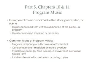 Part 5, Chapters 10 & 11 Program Music Instrumental music associated with a story, poem, idea, or scene Usually performed with written explanation of the piece—a program Usually composed for piano or orchestra Common types of Program Music: Program symphony—multi-movement/orchestral Concert overture—modeled on opera overture Symphonic poem (or  tone poem )—1 movement, orchestral, flexible form Incidental music—for use before or during a play 