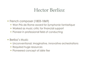Hector Berlioz French composer (1803-1869) Won Prix de Rome award for  Symphonie fantastique Worked as music critic for financial support Pioneer in professional field of conducting Berlioz’s Music Unconventional, imaginative, innovative orchestrations Required huge resources Pioneered concept of  id ée fixe 