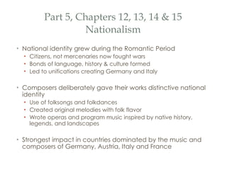 Part 5, Chapters 12, 13, 14 & 15 Nationalism National identity grew during the Romantic Period Citizens, not mercenaries now fought wars Bonds of language, history & culture formed Led to unifications creating Germany and Italy Composers deliberately gave their works distinctive national identity Use of folksongs and folkdances Created original melodies with folk flavor Wrote operas and program music inspired by native history, legends, and landscapes Strongest impact in countries dominated by the music and composers of Germany, Austria, Italy and France 