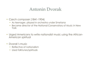 Antonin Dvorak Czech composer (1841-1904) As teenager, played in orchestra under Smetana Became director of the National Conservatory of Music in New York Urged Americans to write nationalist music using the African-American spiritual Dvorak’s music Reflective of nationalism Used folktunes/spirituals 