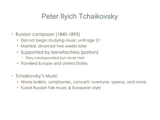 Peter Ilyich Tchaikovsky Russian composer (1840-1893) Did not begin studying music until age 21 Married, divorced two weeks later Supported by benefactress (patron) They corresponded but never met Traveled Europe and United States Tchaikovsky ’ s Music Wrote ballets, symphonies, concerti, overtures, operas, and more Fused Russian folk music & European style 