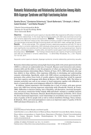 RomanticRelationshipsandRelationshipSatisfactionAmongAdults
WithAspergerSyndromeandHigh-FunctioningAutism
Sandra Strunz,1
Constanze Schermuck,1
Sarah Ballerstein,1
Christoph J. Ahlers,2
Isabel Dziobek,1,3
and Stefan Roepke1,3
1
Charit´e-Universit¨atsmedizin Berlin
2
Institute for Sexual Psychology Berlin
3
Freie Universit¨at Berlin
Objective: Individuals with autism spectrum disorder (ASD) often experience difﬁculties in maintain-
ing romantic relationships. In this study high-functioning adults with ASD were examined concerning
their romantic relationship interest and experience. Method: Participants, 31 recruited via an outpa-
tient clinic and 198 via an online survey, were asked to answer a number of self-report questionnaires.
The total sample comprised 229 high-functioning adults with ASD (40% males, average age: 35 years).
Results: Of the total sample, 73% indicated romantic relationship experience and only 7% had no
desire to be in a romantic relationship. ASD individuals whose partner was also on the autism spectrum
were signiﬁcantly more satisﬁed with their relationship than those with neurotypical partners. Severity
of autism, schizoid symptoms, empathy skills, and need for social support were not correlated with re-
lationship status. Conclusion: Our ﬁndings indicate that the vast majority of high-functioning adults
with ASD are interested in romantic relationships. C 2016 Wiley Periodicals, Inc. J. Clin. Psychol.
73:113–125, 2017.
Keywords: autism spectrum disorder; Asperger syndrome; romantic relationship; partnership, sexuality
Romantic relationship experience among high-functioning adults with autism spectrum disorder
(ASD) is a relevant yet understudied area of research. Because social interaction and commu-
nication skills and the ability to take the perspective of others are important for initiating and
maintaining intimate relationships (Byers, Nichols, & Voyer, 2013), ASD individuals, who may
have deﬁcits in these abilities, often experience difﬁculties in developing and understanding
romantic relationships. Speciﬁcally, adults with ASD without accompanying intellectual im-
pairments often achieve lower levels of socially adaptive functioning than would be expected
from their cognitive and language skills (Renty & Roeyers, 2007; Howlin, 2000). The failure to
interpret nonverbal cues such as eye contact or facial expressions together with difﬁculties in
theory of mind skills make social judgments difﬁcult for ASD individuals.
In addition, limited experiences with friendship due to lack of contact with peers prevent
those with ASD from learning important relationship skills (Prendeville, Prelock, & Unwin,
2006). Difﬁculties in decision making, lack of ﬂexibility, self-absorption, emotional dysregula-
tion, and sensory sensitivities further impede ASD individuals’ attempts to establish romantic
relationships (Urbano, Hartmann, Deutsch, Bondi Polychronopoulos, & Dorbin, 2013). Given
the above-mentioned impairments, social relationships are nevertheless seen as an essential do-
main of quality of life for people with as well as without disabilities (Verdugo, Navas, G´omez,
& Schalock, 2012), and social participation is seen as an important aspect of quality of life for
ASD individuals (Orsmond et al., 2013).
Isabel Dziobekand Stefan Roepke contributed equally.
Isabel Dziobek is now at Berlin School of Mind and Brain, Humboldt Universit¨at Berlin, Berlin, Germany.
Please address correspondence to: Sandra Strunz, Department of Psychiatry, Charit´e-Universit¨atsmedizin
Berlin, Campus Benjamin Franklin, Hindenburgdamm 30, 12203 Berlin, Germany. E-mail:
sandra.strunz@charite.de
JOURNAL OF CLINICAL PSYCHOLOGY, Vol. 73(1), 113–125 (2017) C 2016 Wiley Periodicals, Inc.
Published online in Wiley Online Library (wileyonlinelibrary.com/journal/jclp). DOI: 10.1002/jclp.22319
 
