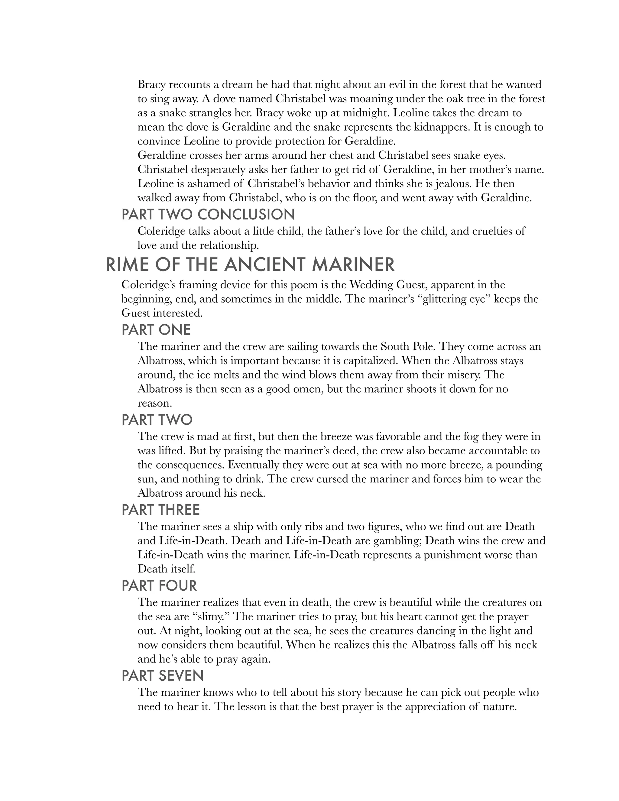 Bracy recounts a dream he had that night about an evil in the forest that he wanted
    to sing away. A dove named Christabel was moaning under the oak tree in the forest
    as a snake strangles her. Bracy woke up at midnight. Leoline takes the dream to
    mean the dove is Geraldine and the snake represents the kidnappers. It is enough to
    convince Leoline to provide protection for Geraldine.
    Geraldine crosses her arms around her chest and Christabel sees snake eyes.
    Christabel desperately asks her father to get rid of Geraldine, in her mother’s name.
    Leoline is ashamed of Christabel’s behavior and thinks she is jealous. He then
    walked away from Christabel, who is on the ﬂoor, and went away with Geraldine.
 PART TWO CONCLUSION
    Coleridge talks about a little child, the father’s love for the child, and cruelties of
    love and the relationship.
RIME OF THE ANCIENT MARINER
 Coleridge’s framing device for this poem is the Wedding Guest, apparent in the
 beginning, end, and sometimes in the middle. The mariner’s “glittering eye” keeps the
 Guest interested.
 PART ONE
    The mariner and the crew are sailing towards the South Pole. They come across an
    Albatross, which is important because it is capitalized. When the Albatross stays
    around, the ice melts and the wind blows them away from their misery. The
    Albatross is then seen as a good omen, but the mariner shoots it down for no
    reason.
 PART TWO
    The crew is mad at ﬁrst, but then the breeze was favorable and the fog they were in
    was lifted. But by praising the mariner’s deed, the crew also became accountable to
    the consequences. Eventually they were out at sea with no more breeze, a pounding
    sun, and nothing to drink. The crew cursed the mariner and forces him to wear the
    Albatross around his neck.
 PART THREE
    The mariner sees a ship with only ribs and two ﬁgures, who we ﬁnd out are Death
    and Life-in-Death. Death and Life-in-Death are gambling; Death wins the crew and
    Life-in-Death wins the mariner. Life-in-Death represents a punishment worse than
    Death itself.
 PART FOUR
    The mariner realizes that even in death, the crew is beautiful while the creatures on
    the sea are “slimy.” The mariner tries to pray, but his heart cannot get the prayer
    out. At night, looking out at the sea, he sees the creatures dancing in the light and
    now considers them beautiful. When he realizes this the Albatross falls off his neck
    and he’s able to pray again.
 PART SEVEN
    The mariner knows who to tell about his story because he can pick out people who
    need to hear it. The lesson is that the best prayer is the appreciation of nature.
 