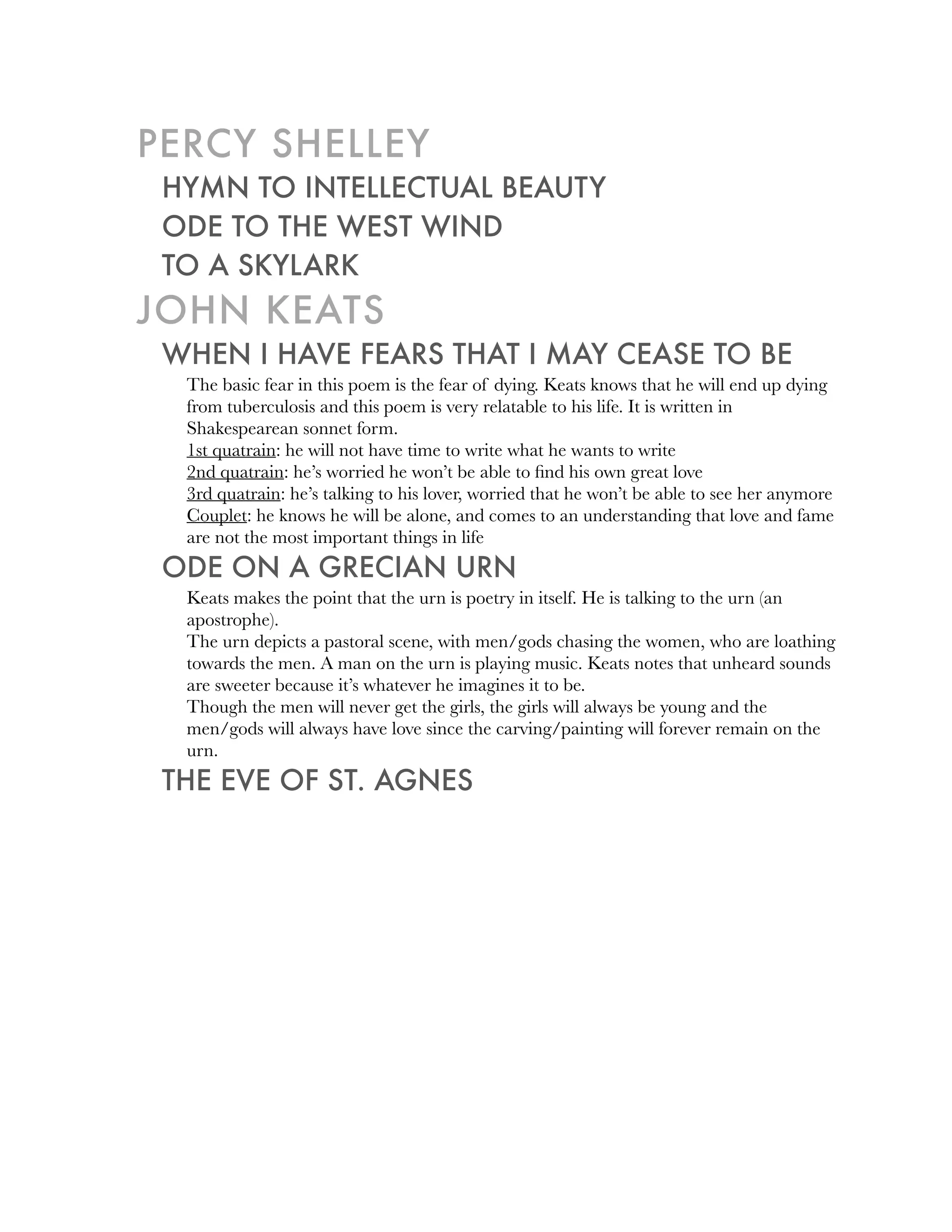PERCY SHELLEY
 HYMN TO INTELLECTUAL BEAUTY
 ODE TO THE WEST WIND
 TO A SKYLARK
JOHN KEATS
 WHEN I HAVE FEARS THAT I MAY CEASE TO BE
  The basic fear in this poem is the fear of dying. Keats knows that he will end up dying
  from tuberculosis and this poem is very relatable to his life. It is written in
  Shakespearean sonnet form.
  1st quatrain: he will not have time to write what he wants to write
  2nd quatrain: he’s worried he won’t be able to ﬁnd his own great love
  3rd quatrain: he’s talking to his lover, worried that he won’t be able to see her anymore
  Couplet: he knows he will be alone, and comes to an understanding that love and fame
  are not the most important things in life
 ODE ON A GRECIAN URN
  Keats makes the point that the urn is poetry in itself. He is talking to the urn (an
  apostrophe).
  The urn depicts a pastoral scene, with men/gods chasing the women, who are loathing
  towards the men. A man on the urn is playing music. Keats notes that unheard sounds
  are sweeter because it’s whatever he imagines it to be.
  Though the men will never get the girls, the girls will always be young and the
  men/gods will always have love since the carving/painting will forever remain on the
  urn.
 THE EVE OF ST. AGNES
 