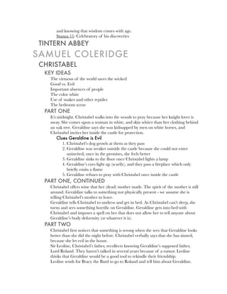 and knowing that wisdom comes with age.
      Stanza 11: Celebratory of his discoveries
TINTERN ABBEY
SAMUEL COLERIDGE
CHRISTABEL
 KEY IDEAS
   The virtuous of the world saves the wicked
   Good vs. Evil
   Important absences of people
   The color white
   Use of snakes and other reptiles
   The bedroom scene
 PART ONE
   It’s midnight. Christabel walks into the woods to pray because her knight lover is
   away. She comes upon a woman in white, and skin whiter than her clothing behind
   an oak tree. Geraldine says she was kidnapped by men on white horses, and
   Christabel invites her inside the castle for protection.
        Clues Geraldine is Evil
           1. Christabel’s dog growls at them as they pass
           2. Geraldine was weaker outside the castle because she could not enter
              uninvited; once in the premises, she feels better
           3. Geraldine sinks to the ﬂoor once Christabel lights a lamp
           4. Geraldine’s eyes light up (scarily), and they pass a ﬁreplace which only
              brieﬂy emits a ﬂame
           5. Geraldine refuses to pray with Christabel once inside the castle
 PART ONE, CONTINUED
   Christabel offers wine that her (dead) mother made. The spirit of the mother is still
   around. Geraldine talks to something not physically present - we assume she is
   telling Christabel’s mother to leave.
   Geraldine tells Christabel to undress and get in bed. As Christabel can’t sleep, she
   turns and sees something horriﬁc on Geraldine. Geraldine gets into bed with
   Christabel and imposes a spell on her that does not allow her to tell anyone about
   Geraldine’s body deformity (or whatever it is).
 PART TWO
   Christabel ﬁrst notices that something is wrong when she sees that Geraldine looks
   better than she did the night before. Christabel verbally says that she has sinned,
   because she let evil in the house.
   Sir Leoline, Christabel’s father, recollects knowing Geraldine’s supposed father,
   Lord Roland. They haven’t talked in several years because of a rumor. Leoline
   thinks that Geraldine would be a good tool to rekindle their friendship.
   Leoline sends for Bracy the Bard to go to Roland and tell him about Geraldine.
 