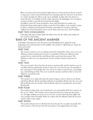 Bracy recounts a dream he had that night about an evil in the forest that he wanted
    to sing away. A dove named Christabel was moaning under the oak tree in the forest
    as a snake strangles her. Bracy woke up at midnight. Leoline takes the dream to
    mean the dove is Geraldine and the snake represents the kidnappers. It is enough to
    convince Leoline to provide protection for Geraldine.
    Geraldine crosses her arms around her chest and Christabel sees snake eyes.
    Christabel desperately asks her father to get rid of Geraldine, in her mother’s name.
    Leoline is ashamed of Christabel’s behavior and thinks she is jealous. He then
    walked away from Christabel, who is on the ﬂoor, and went away with Geraldine.
 PART TWO CONCLUSION
    Coleridge talks about a little child, the father’s love for the child, and cruelties of
    love and the relationship.
RIME OF THE ANCIENT MARINER
 Coleridge’s framing device for this poem is the Wedding Guest, apparent in the
 beginning, end, and sometimes in the middle. The mariner’s “glittering eye” keeps the
 Guest interested.
 PART ONE
    The mariner and the crew are sailing towards the South Pole. They come across an
    Albatross, which is important because it is capitalized. When the Albatross stays
    around, the ice melts and the wind blows them away from their misery. The
    Albatross is then seen as a good omen, but the mariner shoots it down for no
    reason.
 PART TWO
    The crew is mad at ﬁrst, but then the breeze was favorable and the fog they were in
    was lifted. But by praising the mariner’s deed, the crew also became accountable to
    the consequences. Eventually they were out at sea with no more breeze, a pounding
    sun, and nothing to drink. The crew cursed the mariner and forces him to wear the
    Albatross around his neck.
 PART THREE
    The mariner sees a ship with only ribs and two ﬁgures, who we ﬁnd out are Death
    and Life-in-Death. Death and Life-in-Death are gambling; Death wins the crew and
    Life-in-Death wins the mariner. Life-in-Death represents a punishment worse than
    Death itself.
 PART FOUR
    The mariner realizes that even in death, the crew is beautiful while the creatures on
    the sea are “slimy.” The mariner tries to pray, but his heart cannot get the prayer
    out. At night, looking out at the sea, he sees the creatures dancing in the light and
    now considers them beautiful. When he realizes this the Albatross falls off his neck
    and he’s able to pray again.
 PART SEVEN
    The mariner knows who to tell about his story because he can pick out people who
    need to hear it. The lesson is that the best prayer is the appreciation of nature.
 
