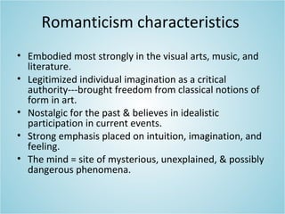 Romanticism characteristics
• Embodied most strongly in the visual arts, music, and
literature.
• Legitimized individual imagination as a critical
authority---brought freedom from classical notions of
form in art.
• Nostalgic for the past & believes in idealistic
participation in current events.
• Strong emphasis placed on intuition, imagination, and
feeling.
• The mind = site of mysterious, unexplained, & possibly
dangerous phenomena.
 