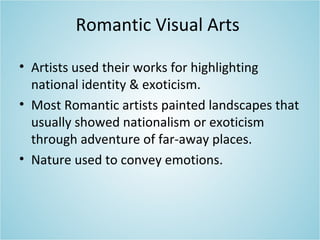Romantic Visual Arts
• Artists used their works for highlighting
national identity & exoticism.
• Most Romantic artists painted landscapes that
usually showed nationalism or exoticism
through adventure of far-away places.
• Nature used to convey emotions.
 