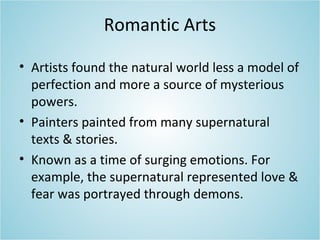 Romantic Arts
• Artists found the natural world less a model of
perfection and more a source of mysterious
powers.
• Painters painted from many supernatural
texts & stories.
• Known as a time of surging emotions. For
example, the supernatural represented love &
fear was portrayed through demons.
 