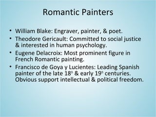 Romantic Painters
• William Blake: Engraver, painter, & poet.
• Theodore Gericault: Committed to social justice
& interested in human psychology.
• Eugene Delacroix: Most prominent figure in
French Romantic painting.
• Francisco de Goya y Lucientes: Leading Spanish
painter of the late 18th
& early 19th
centuries.
Obvious support intellectual & political freedom.
 