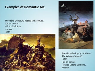 Theodore Gericault, Raft of the Medusa.
-Oil on canvas
-16 ft x 23 ft 6 in
-Louvre
-1819
Francisco de Goya y Lucientes
The Witches Sabbath
-1799
-Oil on canvas
-Museo Lazaro Galdiano,
Madrid
Examples of Romantic Art
 