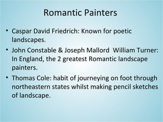 Romantic Painters
• Caspar David Friedrich: Known for poetic
landscapes.
• John Constable & Joseph Mallord William Turner:
In England, the 2 greatest Romantic landscape
painters.
• Thomas Cole: habit of journeying on foot through
northeastern states whilst making pencil sketches
of landscape.
 