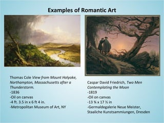 Examples of Romantic Art
Thomas Cole View from Mount Holyoke,
Northampton, Massachusetts after a
Thunderstorm.
-1836
-Oil on canvas
-4 ft. 3.5 in x 6 ft 4 in.
-Metropolitan Museum of Art, NY
Caspar David Friedrich, Two Men
Contemplating the Moon
-1819
-Oil on canvas
-13 ¾ x 17 ½ in
-Germaldegalerie Neue Meister,
Staaliche Kunstsammiungen, Dresden
 