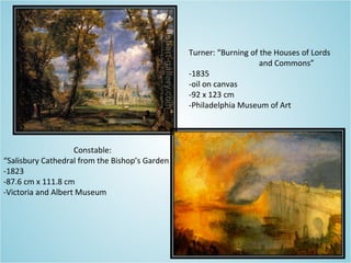 Constable:
“Salisbury Cathedral from the Bishop’s Garden
-1823
-87.6 cm x 111.8 cm
-Victoria and Albert Museum
Turner: “Burning of the Houses of Lords
and Commons”
-1835
-oil on canvas
-92 x 123 cm
-Philadelphia Museum of Art
 