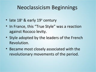 Neoclassicism Beginnings
• late 18th
& early 19th
century
• In France, this “True Style” was a reaction
against Rococo levity.
• Style adopted by the leaders of the French
Revolution.
• Became most closely associated with the
revolutionary movements of the period.
 