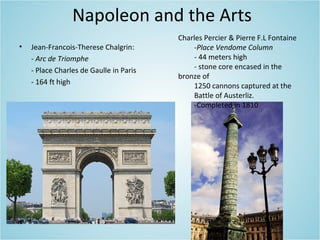 Napoleon and the Arts
• Jean-Francois-Therese Chalgrin:
- Arc de Triomphe
- Place Charles de Gaulle in Paris
- 164 ft high
Charles Percier & Pierre F.L Fontaine
-Place Vendome Column
- 44 meters high
- stone core encased in the
bronze of
1250 cannons captured at the
Battle of Austerliz.
-Completed in 1810
 