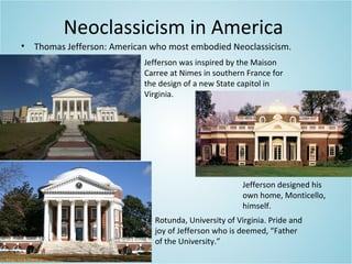 Neoclassicism in America
• Thomas Jefferson: American who most embodied Neoclassicism.
Jefferson designed his
own home, Monticello,
himself.
Jefferson was inspired by the Maison
Carree at Nimes in southern France for
the design of a new State capitol in
Virginia.
Rotunda, University of Virginia. Pride and
joy of Jefferson who is deemed, “Father
of the University.”
 