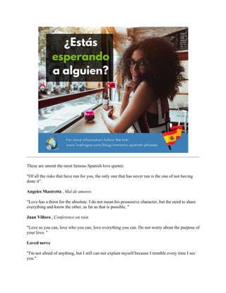 These are amont the most famous Spanish love quotes:
"Of all the risks that have run for you, the only one that has never run is the one of not having
done it".
Angeles Mastretta , Mal de amores
"Love has a thirst for the absolute. I do not mean his possessive character, but the need to share
everything and know the other, as far as that is possible. "
Juan Villoro , Conference on rain
"Love as you can, love who you can, love everything you can. Do not worry about the purpose of
your love. "
Loved nerve
"I'm not afraid of anything, but I still can not explain myself because I tremble every time I see
you."
 