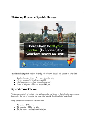 Flattering Romantic Spanish Phrases
These romantic Spanish phrases will help you to sweet-talk the one you are in love with.
• Que bonitos ojos tienes – You have beautiful eyes
• ¡Te ves hermosa! – You look beautiful!
• ¡Qué guapo te ves! – You look so handsome!
• Como tú, ninguna – There is no one like you
Spanish Love Phrases
When you are ready to confess your feelings make use of any of the following expressions.
Remember the use of feminine and masculine so pick the right choice accordingly.
Estoy enamorado/enamorada – I am in love
• Me gustas – I like you
• Me encantas – I like you a lot
• Me fascinas – I am fascinated with you
 