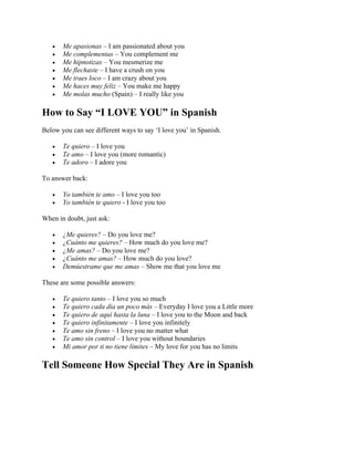 • Me apasionas – I am passionated about you
• Me complementas – You complement me
• Me hipnotizas – You mesmerize me
• Me flechaste – I have a crush on you
• Me traes loco – I am crazy about you
• Me haces muy feliz – You make me happy
• Me molas mucho (Spain) – I really like you
How to Say “I LOVE YOU” in Spanish
Below you can see different ways to say ‘I love you’ in Spanish.
• Te quiero – I love you
• Te amo – I love you (more romantic)
• Te adoro – I adore you
To answer back:
• Yo también te amo – I love you too
• Yo también te quiero - I love you too
When in doubt, just ask:
• ¿Me quieres? – Do you love me?
• ¿Cuánto me quieres? – How much do you love me?
• ¿Me amas? – Do you love me?
• ¿Cuánto me amas? – How much do you love?
• Demúestrame que me amas – Show me that you love me
These are some possible answers:
• Te quiero tanto – I love you so much
• Te quiero cada día un poco más – Everyday I love you a Little more
• Te quiero de aquí hasta la luna – I love you to the Moon and back
• Te quiero infinitamente – I love you infinitely
• Te amo sin freno – I love you no matter what
• Te amo sin control – I love you without boundaries
• Mi amor por ti no tiene límites – My love for you has no limits
Tell Someone How Special They Are in Spanish
 