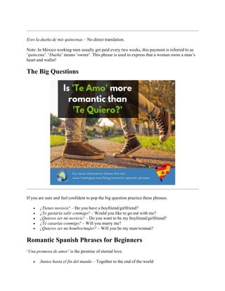 Eres la dueña de mis quincenas – No direct translation.
Note: In México working men usually get paid every two weeks, this payment is referred to as
‘quincena’. ‘Dueña’ means ‘owner’. This phrase is used to express that a woman owns a man’s
heart and wallet!
The Big Questions
If you are sure and feel confident to pop the big question practice these phrases.
• ¿Tienes novio/a? – Do you have a boyfriend/girlfriend?
• ¿Te gustaría salir conmigo? – Would you like to go out with me?
• ¿Quieres ser mi novio/a? – Do you want to be my boyfriend/girlfriend?
• ¿Te casarías conmigo? – Will you marry me?
• ¿Quieres ser mi hombre/mujer? – Will you be my man/woman?
Romantic Spanish Phrases for Beginners
‘Una promesa de amor’ is the promise of eternal love.
• Juntos hasta el fin del mundo – Together to the end of the world
 