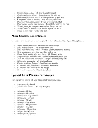 • Contigo hasta el final – I´ll be with you to the end
• Contigo quiero envejecer – I want to grow old with you
• Quiero envejecer a tu lado – I want to grow old by your side
• Contigo me saqué la lotería – I won the lottery with you
• Quiero ser tu media naranja – I want to be your other half
• Quiero estar contigo para siempre – I want to be with you for ever
• Tú y yo juntos por siempre – You and me forever and ever
• Tú y yo contra el mundo – You and me against the world
• Venga lo que venga – Come what may
More Spanish Love Phrases
In case you need more ways to express your love have a look that these Spanish love phrases.
• Somos uno para el otro – We are meant for each other
• Sin ti no puedo vivir - I can´t live without you
• Sin ti mi vida no tiene sentido – Without you my life has no meaning
• Tú sí sabes quererme – You know how to love me
• Nunca había sentido algo así – I never felt this way before
• No puedo dejar de pensar en ti – I can´t stop thinking about you
• Tú le das sentido a mi existencia – You give meaning to my life
• Mi corazón te necesita – My heart needs you
• Cupido me dio un flechazo – Cupid gave me a crush
• El amor no tiene fronteras – Love has no boundaries
• El amor no tiene edad – Love has no age
• Te robaste mi corazón – You stole my heart
Spanish Love Phrases For Women
Here we tell you how to call your Spanish lady in a loving way.
• Amor mío – My LOVE
• Amor de mis amores – The love of my life
• Mi amor – My love
• Mi reina – My queen
• Mi princesa – My princess
• Mi muñeca – My doll
• Mi chica – My girl
• Mi mujer – My woman
• Mi novia – My girlfriend
• Mi eñora – My lady
• Mi amada – My darling
• Mi querida – My dear
• Mi pareja – My partner
 
