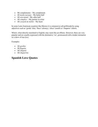 • Mi complemento – My complement
• Mi media naranja – My better half
• Mi otra mitad – My other half
• Mi cómplice – My partner in crime
• Mi corazón de melón – My heart
In some Latin American countries like Mexico it is common to call girlfriends by using
adjectives such as ‘gorda’ (fat), ‘flaca’ (skinny), ‘chica’ (small) or ‘chaparra’ (short).
Which, when directly translated to English, may seem like an offense. However, these are very
popular and are usually expressed with the diminutive ‘ita’, pronounced with a tender intonation
as a show of true love.
Examples:
• Mi gordita
• Mi flaquita
• Mi chiquita
• Mi chaparrita
Spanish Love Quotes
 
