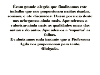 Écom grande alegria que finalizamos este
trabalho que nos proporcionou muitas risadas,
sorrisos, e até discussões. Porém pormeio deste
nos achegamos ainda mais. Aprendemos a
valorizarainda mais as qualidades umas das
outras e do outro. Aprendemos a ‘suportar’ as
falhas.
Evalorizamos cada instante que a Professora
Agda nos proporcionou para tanto.
Obrigada.
