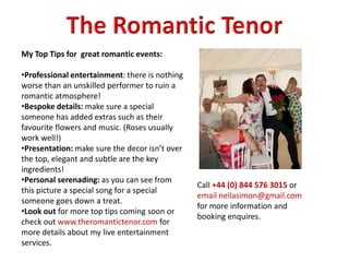 My Top Tips for great romantic events:
•Professional entertainment: there is nothing
worse than an unskilled performer to ruin a
romantic atmosphere!
•Bespoke details: make sure a special
someone has added extras such as their
favourite flowers and music. (Roses usually
work well!)
•Presentation: make sure the decor isn’t over
the top, elegant and subtle are the key
ingredients!
•Personal serenading: as you can see from
this picture a special song for a special
someone goes down a treat.
•Look out for more top tips coming soon or
check out www.theromantictenor.com for
more details about my live entertainment
services.
Call +44 (0) 844 576 3015 or
email neilasimon@gmail.com
for more information and
booking enquires.
 