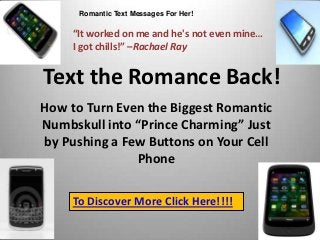 Romantic Text Messages For Her!

     “It worked on me and he's not even mine…
     I got chills!” –Rachael Ray


Text the Romance Back!
How to Turn Even the Biggest Romantic
Numbskull into “Prince Charming” Just
by Pushing a Few Buttons on Your Cell
               Phone

     To Discover More Click Here!!!!
 