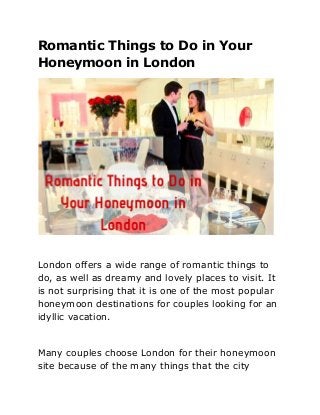 Romantic Things to Do in Your
Honeymoon in London
London offers a wide range of romantic things to
do, as well as dreamy and lovely places to visit. It
is not surprising that it is one of the most popular
honeymoon destinations for couples looking for an
idyllic vacation.
Many couples choose London for their honeymoon
site because of the many things that the city
 