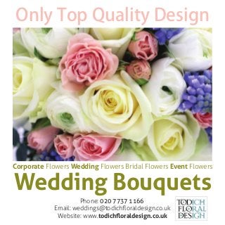 Wedding Bouquets
Only Top Quality Design
Phone: 020 7737 1166
Email: weddings@todichﬂoraldesign.co.uk
Website: www.todichﬂoraldesign.co.uk
Corporate Flowers Wedding Flowers Bridal Flowers Event Flowers
 