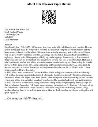 Albert Fish Research Paper Outline
The Serial Killer Albert Fish
Noah Gephart Moore
Criminology 210
6/28/2015
Louis Martinez
Abstract
Hamilton (Albert) Fish (1870 1936) was an American serial killer, child rapist, and cannibal. He was
known as the gray man, the werewolf of wisteria, the Brooklyn vampire, the moon maniac, and the
boogey man. Albert (born Hamilton) Fish came from a family seemingly stricken by mental illness,
with six close relative in mental hospitals. At the age nine his father died, and Fish was sent to an
orphanage. At that point Fish experienced bullying, and whippings from caretakers. It wasn t until
three years later that his mother took on a government job and was able to take him back. He began a
relationship with another boy, where he was introduced to urine drinking and feces eating. In 1890 he
moved to New York, where he became a prostitute and began raping young boys. At some point he
became interested in penises themselves and began sexual mutilations. In 1917 Fish s wife ... Show
more content on Helpwriting.net ...
In 1910 Albert met a man named Thomas Kedden, whom he began a sadomasochistic relationship.
Fish implied the man was mentally disabled. Ultimately, Kedden was taken by Fish to an abandoned
farmhouse, where Fish began a two week process of torturing him, eventually cutting off half the man
s penis and killing him. Afraid of somebody smelling it, if he took the body with him, cut into pieces.
In 1917 Fish s wife left him for a young handyman, taking nearly everything they owned, except for
their six children. Soon after Fish began having auditory hallucinations. At this time Fish began asking
his children and their friends to use a board to spank him, along with self harming himself using
needles, planting them in his abdomen and groin. After his death, needles were found in his pelvic and
groin region by
... Get more on HelpWriting.net ...
 