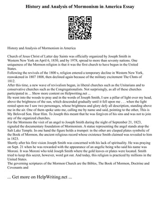 History and Analysis of Mormonism in America Essay
History and Analysis of Mormonism in America
Church of Jesus Christ of Latter day Saints was officially organized by Joseph Smith in
Western New York on April 6, 1830, and by 1978, spread to more than seventy nations. One
uniqueness of the Mormon religion is that it was the first church to have begun in the United
States.
Following the revivals of the 1800 s, religion entered a temporary decline in Western New York,
reawakened in 1807 1808, then declined again because of the military excitement The Chnts of
1812.
After this time, a new wave of revivalism began, in liberal churches such as the Unitarians and to
conservative churches such as the Congregationalists. Not surprisingly, as all of these churches
participated in ... Show more content on Helpwriting.net ...
He went into the woods to pray and in the words of Joseph Smith, I saw a pillar of light over my head,
above the brightness of the sun, which descended gradually until it fell upon me . . . when the light
rested upon me I saw two personages, whose brightness and glory defy all description, standing above
me in the air. One of them spoke unto me, calling me by name and said, pointing to the other, This is
My Beloved Son. Hear Him. To Joseph this meant that he was forgiven of his sins and was not to join
any of the organized churches.
For the Mormons the visit of an angel to Joseph Smith during the night of September 21, 1823,
signaled the documentary foundation of Mormonism. A statue representing the angel stands atop the
Salt Lake Temple. In one hand the figure holds a trumpet: in the other are clasped plates symbolic of
the Book of Mormon, the ancient religious record whose existence Smith claimed was revealed to him
in 1823.
Shortly after his first vision Joseph Smith was concerned with his lack of spirituality. He was praying
on Sept. 21 when he was rewarded with the appearance of an angelic being who said his name was
Moroni. It was Moroni who told Joseph Smith where the gold leaves or plates were located. Smith
tried to keep this secret, however, word got out. And today, this religion is practiced by millions in the
United States.
The governing scriptures of the Mormon Church are the Bibles, The Book of Mormon, Doctrine and
Covenants and
... Get more on HelpWriting.net ...
 
