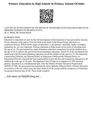 Primary Education In High Schools In Primary Schools Of India
A STUDY OF ACHIEVEMENT OF STUDENTS OF STANDARD VII IN ENGLISH SUBJECTS IN
PRIMARY SCHOOLS OF BHARUCH CITY.
Dr. A. Mehta, Mr. Parmar Hitesh
INTRODUCTION:
Education is important not only for the full development of development of ones personality, but also
for the adequate of the nation. Form the birth to the death of the human being, education is a
continuous process. Which all the stages of education i.e. per primary, secondary, higher secondary,
graduation etc. are very important. Primary education in India means seven years of schooling from
the age of six. The government has made elementary education compulsory for all the children up to
the age of 14, to achieve the goal of universal elementary education. Article 45 of the constitution has
stated to provide free and compulsory education for all the children of the age 6 to 14. The Education
Commission (1986 66), the National Policy on Education (1968) and the National Policy on
Education(1986) the reiterated the state responsibility to provide free and compulsory education to all
children up to the age of 14 years. The Supreme Court of India in its judgment of 1993 declared
primary education to as a fundamental right. After the District Primary Education Programmed
(DPEP) of 1994, the government has launched the Sarva Shilksha Abhiyan (SSA). Primary education
as we know is the one which caters the basic needs of all the young students irrespective of what they
are going to become later in life. These needs comprise
... Get more on HelpWriting.net ...
 