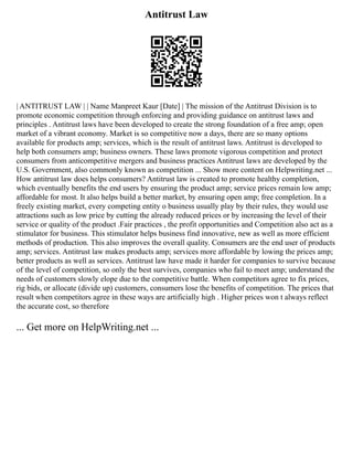 Antitrust Law
| ANTITRUST LAW | | Name Manpreet Kaur [Date] | The mission of the Antitrust Division is to
promote economic competition through enforcing and providing guidance on antitrust laws and
principles . Antitrust laws have been developed to create the strong foundation of a free amp; open
market of a vibrant economy. Market is so competitive now a days, there are so many options
available for products amp; services, which is the result of antitrust laws. Antitrust is developed to
help both consumers amp; business owners. These laws promote vigorous competition and protect
consumers from anticompetitive mergers and business practices Antitrust laws are developed by the
U.S. Government, also commonly known as competition ... Show more content on Helpwriting.net ...
How antitrust law does helps consumers? Antitrust law is created to promote healthy completion,
which eventually benefits the end users by ensuring the product amp; service prices remain low amp;
affordable for most. It also helps build a better market, by ensuring open amp; free completion. In a
freely existing market, every competing entity o business usually play by their rules, they would use
attractions such as low price by cutting the already reduced prices or by increasing the level of their
service or quality of the product .Fair practices , the profit opportunities and Competition also act as a
stimulator for business. This stimulator helps business find innovative, new as well as more efficient
methods of production. This also improves the overall quality. Consumers are the end user of products
amp; services. Antitrust law makes products amp; services more affordable by lowing the prices amp;
better products as well as services. Antitrust law have made it harder for companies to survive because
of the level of competition, so only the best survives, companies who fail to meet amp; understand the
needs of customers slowly elope due to the competitive battle. When competitors agree to fix prices,
rig bids, or allocate (divide up) customers, consumers lose the benefits of competition. The prices that
result when competitors agree in these ways are artificially high . Higher prices won t always reflect
the accurate cost, so therefore
... Get more on HelpWriting.net ...
 