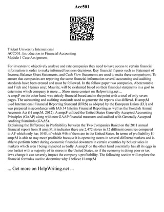 Acc501
Trident University International
ACC501: Introduction to Financial Accounting
Module 1 Case Assignment
For investors to objectively analyze and rate companies they need to have access to certain financial
information in order to make informed business decisions. Key financial figures such as Statement of
Income, Balance Sheet Statements, and Cash Flow Statements are used to make these comparisons. To
ensure that companies are reporting the same financial information several accounting and auditing
standards have been created and must be followed. In the follow paper two companies, Abercrombie
and Fitch and Hennes amp; Mauritz, will be evaluated based on their financial statements in a goal to
determine which company is more ... Show more content on Helpwriting.net ...
A amp;F on the other hand was strictly financial based and to the point with a total of only seven
pages. The accounting and auditing standards used to generate the reports also differed. H amp;M
used International Financial Reporting Standard (IFRS) as adopted by the European Union (EU) and
was prepared in accordance with IAS 34 Interim Financial Reporting as well as the Swedish Annual
Accounts Act (H amp;M, 2012). A amp;F utilized the United States Generally Accepted Accounting
Principles (GAAP) along with non GAAP financial measures and audited with Generally Accepted
Auditing Standards (GAAS).
Explaining the Difference in Profitability between the Two Companies Based on the 2011 annual
financial report from H amp;M, it indicates there are 2,472 stores in 32 different countries compared
to AF which only has 1045, of which 946 of them are in the United States. In terms of profitability H
amp;M is able to stay more profitable because it is operating stores in several different markets and is
able to perform better during economic financial downturn in certain countries by bolster sales in
markets which aren t being impacted as badly. A amp;F on the other hand essentially has all its eggs in
one basket with a majority of its stores in the United States, so if the economy is doing poor or tax
laws change it can severely impact the company s profitability. The following section will explore the
financial formulas used to determine why I believe H amp;M
... Get more on HelpWriting.net ...
 