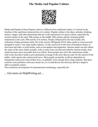 The Media And Popular Culture
Media and Popular Culture Popular culture is different from traditional culture; it is based on the
timeline of the significant characteristics of a culture. Popular culture is the ideas, attitudes, thinking,
memes, images, and other phenomena that are in the mainstream of a given culture, especially the
western culture in the early 20th century to the middle 20th century and the emerging global
mainstream in the early 20th and the 21st century. Deeply influenced by the mass media, this
collection of ideas permeates daily life of the society (Wikipedia 2014). Mass media is conceived and
designed to reach a very large media audience. It may need to be in the form of broadcast media, in
television and radio, or print media, such as newspapers and magazines. Internet media can also obtain
the status of the mass media; actually, with so many ways out there provided by internet media, mass
media has been more accessible than ever before. Some people also call it the mainstream media ,
refer to the fact that it tends to give prominent coverage to the news that are cater for the interest of the
public, while ignores the controversial news. Most people around the world are dependent on
mainstream sources for most of their news, so globally, it has already been a huge industry. But there
could be some problems with mass means too, as it could devour the diversity and have negative
effect on popular culture.
The continuous development of communication technology, especially the
... Get more on HelpWriting.net ...
 