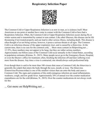 Respiratory Infection Paper
The Common Cold or Upper Respiratory Infection is as new to man, as is sickness itself. Most
Americans at one point or another have come in contact with the Common Cold or have had a
Respiratory Infection. Often, the Common Cold or Upper Respiratory Infection occurs during flu or
winter season and is transmitted by contact or non contact. Like other illnesses, this disease can be life
threatening if not treated properly and can lead to other serious illness, including death. This disease is
often thought of as not being serious; however, it poses a serious threats to all ages. The Common
Cold is an infectious disease of the upper respiratory tract, and is caused by a rhinovirus. At the
current time, there is no cure for the common cold, ... Show more content on Helpwriting.net ...
12 35%, these numbers may not appear to be large, but they are rather serious numbers.
Approximately one billion cases of the Common Cold occur annually in the United States, according
to population estimates (Klemas, N., 2015). Many people never go to the Emergency Room, Hospital,
or even the Doctor s office for treatment; often, brushing the infection off and later suffering even
more from the disease. Any time a virus is contracted, one should always seek professional help.
Even though there is said to be more than 100 viruses that cause a Common Cold, the rhinovirus is
generally the culprit that enters the body through the eyes, mouth, or nose. The rhinovirus
(Enterovirus/Picornaviridae) is one of the smallest viruses that can enter the body and cause a
Common Cold. The signs and symptoms of this mild contagious infection are nasal inflammation,
weakness, cough, and low grade fever. Approximately 28% of annual over the counter medication
expenditures are for the cold (Klemas, N., 2015). Over the counter medications do not always work
for this
... Get more on HelpWriting.net ...
 