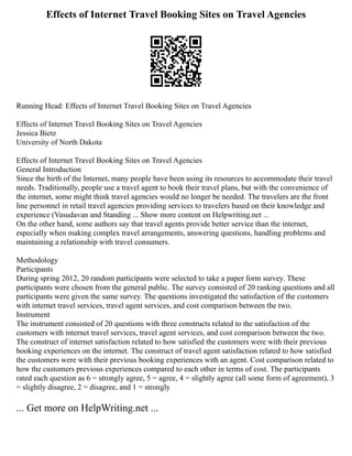 Effects of Internet Travel Booking Sites on Travel Agencies
Running Head: Effects of Internet Travel Booking Sites on Travel Agencies
Effects of Internet Travel Booking Sites on Travel Agencies
Jessica Bietz
University of North Dakota
Effects of Internet Travel Booking Sites on Travel Agencies
General Introduction
Since the birth of the Internet, many people have been using its resources to accommodate their travel
needs. Traditionally, people use a travel agent to book their travel plans, but with the convenience of
the internet, some might think travel agencies would no longer be needed. The travelers are the front
line personnel in retail travel agencies providing services to travelers based on their knowledge and
experience (Vasudavan and Standing ... Show more content on Helpwriting.net ...
On the other hand, some authors say that travel agents provide better service than the internet,
especially when making complex travel arrangements, answering questions, handling problems and
maintaining a relationship with travel consumers.
Methodology
Participants
During spring 2012, 20 random participants were selected to take a paper form survey. These
participants were chosen from the general public. The survey consisted of 20 ranking questions and all
participants were given the same survey. The questions investigated the satisfaction of the customers
with internet travel services, travel agent services, and cost comparison between the two.
Instrument
The instrument consisted of 20 questions with three constructs related to the satisfaction of the
customers with internet travel services, travel agent services, and cost comparison between the two.
The construct of internet satisfaction related to how satisfied the customers were with their previous
booking experiences on the internet. The construct of travel agent satisfaction related to how satisfied
the customers were with their previous booking experiences with an agent. Cost comparison related to
how the customers previous experiences compared to each other in terms of cost. The participants
rated each question as 6 = strongly agree, 5 = agree, 4 = slightly agree (all some form of agreement), 3
= slightly disagree, 2 = disagree, and 1 = strongly
... Get more on HelpWriting.net ...
 