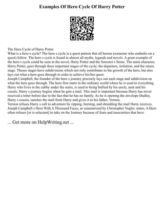 Examples Of Hero Cycle Of Harry Potter
The Hero Cycle of Harry Potter
What is a hero s cycle? The hero s cycle is a quest pattern that all heroes (someone who embarks on a
quest) follow. The hero s cycle is found in almost all myths, legends and novels. A great example of
the hero s cycle could be seen in the novel, Harry Potter and the Sorcerer s Stone. The main character,
Harry Potter, goes through three important stages of the cycle, the departure, initiation, and the return
stage. Theses stages have subdivisions which not only contributes to the growth of the hero, but also
lays out what a hero goes through in order to achieve his/her quest.
Joseph Campbell, the founder of the hero s journey precisely lays out each stage and subdivision on
what the hero goes through. The hero first starts in the ordinary world where he is used to everything.
Harry who lives in the cubby under the stairs, is used to being bullied by his uncle, aunt and his
cousin. Harry s journey begins when he gets a mail. This mail is important because Harry has never
received a letter before due to the fact that he has no family. As he is opening the envelope Dudley,
Harry s cousin, sanches the mail from Harry and gives it to his father, Vernon.
Vernon refuses Harry s call to adventure by ripping, burning, and shredding the mail Harry receives.
Joseph Campbell s Hero With A Thousand Faces, as summarized by Christopher Vogler, states, A Hero
often refuses [or is reluctant] to take on the Journey because of fears and insecurities that have
... Get more on HelpWriting.net ...
 