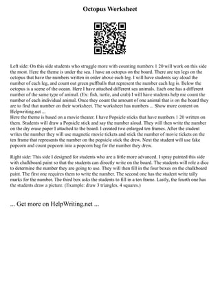 Octopus Worksheet
Left side: On this side students who struggle more with counting numbers 1 20 will work on this side
the most. Here the theme is under the sea. I have an octopus on the board. There are ten legs on the
octopus that have the numbers written in order above each leg. I will have students say aloud the
number of each leg, and count out green puffballs that represent the number each leg is. Below the
octopus is a scene of the ocean. Here I have attached different sea animals. Each one has a different
number of the same type of animal. (Ex: fish, turtle, and crab) I will have students help me count the
number of each individual animal. Once they count the amount of one animal that is on the board they
are to find that number on their worksheet. The worksheet has numbers ... Show more content on
Helpwriting.net ...
Here the theme is based on a movie theater. I have Popsicle sticks that have numbers 1 20 written on
them. Students will draw a Popsicle stick and say the number aloud. They will then write the number
on the dry erase paper I attached to the board. I created two enlarged ten frames. After the student
writes the number they will use magnetic movie tickets and stick the number of movie tickets on the
ten frame that represents the number on the popsicle stick the drew. Next the student will use fake
popcorn and count popcorn into a popcorn bag for the number they drew.
Right side: This side I designed for students who are a little more advanced. I spray painted this side
with chalkboard paint so that the students can directly write on the board. The students will role a dice
to determine the number they are going to use. They will then fill in the four boxes on the chalkboard
paint. The first one requires them to write the number. The second one has the student write tally
marks for the number. The third box asks the students to fill in a ten frame. Lastly, the fourth one has
the students draw a picture. (Example: draw 3 triangles, 4 squares.)
... Get more on HelpWriting.net ...
 