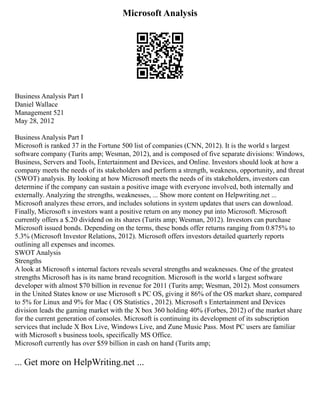 Microsoft Analysis
Business Analysis Part I
Daniel Wallace
Management 521
May 28, 2012
Business Analysis Part I
Microsoft is ranked 37 in the Fortune 500 list of companies (CNN, 2012). It is the world s largest
software company (Turits amp; Wesman, 2012), and is composed of five separate divisions: Windows,
Business, Servers and Tools, Entertainment and Devices, and Online. Investors should look at how a
company meets the needs of its stakeholders and perform a strength, weakness, opportunity, and threat
(SWOT) analysis. By looking at how Microsoft meets the needs of its stakeholders, investors can
determine if the company can sustain a positive image with everyone involved, both internally and
externally. Analyzing the strengths, weaknesses, ... Show more content on Helpwriting.net ...
Microsoft analyzes these errors, and includes solutions in system updates that users can download.
Finally, Microsoft s investors want a positive return on any money put into Microsoft. Microsoft
currently offers a $.20 dividend on its shares (Turits amp; Wesman, 2012). Investors can purchase
Microsoft issued bonds. Depending on the terms, these bonds offer returns ranging from 0.875% to
5.3% (Microsoft Investor Relations, 2012). Microsoft offers investors detailed quarterly reports
outlining all expenses and incomes.
SWOT Analysis
Strengths
A look at Microsoft s internal factors reveals several strengths and weaknesses. One of the greatest
strengths Microsoft has is its name brand recognition. Microsoft is the world s largest software
developer with almost $70 billion in revenue for 2011 (Turits amp; Wesman, 2012). Most consumers
in the United States know or use Microsoft s PC OS, giving it 86% of the OS market share, compared
to 5% for Linux and 9% for Mac ( OS Statistics , 2012). Microsoft s Entertainment and Devices
division leads the gaming market with the X box 360 holding 40% (Forbes, 2012) of the market share
for the current generation of consoles. Microsoft is continuing its development of its subscription
services that include X Box Live, Windows Live, and Zune Music Pass. Most PC users are familiar
with Microsoft s business tools, specifically MS Office.
Microsoft currently has over $59 billion in cash on hand (Turits amp;
... Get more on HelpWriting.net ...
 