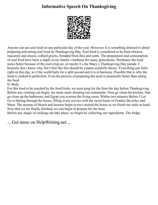Informative Speech On Thanksgiving
Anyone can eat soul food on any particular day of the year. However, it is something distinctive about
preparing and eating soul food on Thanksgiving Day. Soul food is considered to be fried chicken,
macaroni and cheese, collard greens, breaded fried okra and yams. The preparation and consumption
of soul food have been a staple in my family s tradition for many generations. Perchance the food
tastes better because of the cool crisp air, or maybe it s the Macy s Thanksgiving Day parade. I
honestly don t know why, but I feel like this should be a paten scientific theory. Everything just feels
right on this day, as if the world halts for a split second and it is at harmony. Possibly that is why the
food is cooked to perfection. Even the process of preparing the meal is practically better than eating
the food.
II. Body
For this food to be touched by the food Gods, we must prep for the feast the day before Thanksgiving.
Before any cooking can begin, my mom starts shouting out commands. Nina go clean the kitchen, Nae
go clean up the bathroom, and Egypt you oversee the living room. Within two minutes Before I Let
Go is blaring through the house, filling every crevice with the sweet hums of Frankie Beverley and
Maze. The aromas of bleach and incense begin to rave around the house as we finish our tasks at hand.
Now that we are finally finished, we can begin to prepare for the feast.
Before any magic of cooking can take place, we begin by collecting our ingredients. The fridge
... Get more on HelpWriting.net ...
 