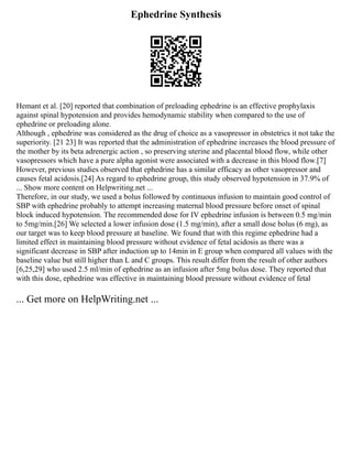 Ephedrine Synthesis
Hemant et al. [20] reported that combination of preloading ephedrine is an effective prophylaxis
against spinal hypotension and provides hemodynamic stability when compared to the use of
ephedrine or preloading alone.
Although , ephedrine was considered as the drug of choice as a vasopressor in obstetrics it not take the
superiority. [21 23] It was reported that the administration of ephedrine increases the blood pressure of
the mother by its beta adrenergic action , so preserving uterine and placental blood flow, while other
vasopressors which have a pure alpha agonist were associated with a decrease in this blood flow.[7]
However, previous studies observed that ephedrine has a similar efficacy as other vasopressor and
causes fetal acidosis.[24] As regard to ephedrine group, this study observed hypotension in 37.9% of
... Show more content on Helpwriting.net ...
Therefore, in our study, we used a bolus followed by continuous infusion to maintain good control of
SBP with ephedrine probably to attempt increasing maternal blood pressure before onset of spinal
block induced hypotension. The recommended dose for IV ephedrine infusion is between 0.5 mg/min
to 5mg/min.[26] We selected a lower infusion dose (1.5 mg/min), after a small dose bolus (6 mg), as
our target was to keep blood pressure at baseline. We found that with this regime ephedrine had a
limited effect in maintaining blood pressure without evidence of fetal acidosis as there was a
significant decrease in SBP after induction up to 14min in E group when compared all values with the
baseline value but still higher than L and C groups. This result differ from the result of other authors
[6,25,29] who used 2.5 ml/min of ephedrine as an infusion after 5mg bolus dose. They reported that
with this dose, ephedrine was effective in maintaining blood pressure without evidence of fetal
... Get more on HelpWriting.net ...
 