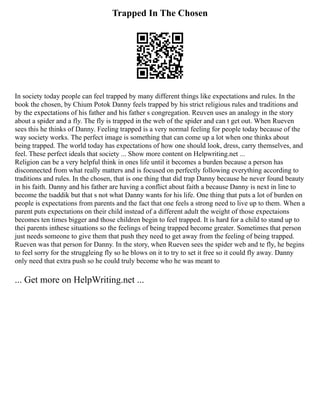 Trapped In The Chosen
In society today people can feel trapped by many different things like expectations and rules. In the
book the chosen, by Chium Potok Danny feels trapped by his strict religious rules and traditions and
by the expectations of his father and his father s congregation. Reuven uses an analogy in the story
about a spider and a fly. The fly is trapped in the web of the spider and can t get out. When Rueven
sees this he thinks of Danny. Feeling trapped is a very normal feeling for people today because of the
way society works. The perfect image is something that can come up a lot when one thinks about
being trapped. The world today has expectations of how one should look, dress, carry themselves, and
feel. These perfect ideals that society ... Show more content on Helpwriting.net ...
Religion can be a very helpful think in ones life until it becomes a burden because a person has
disconnected from what really matters and is focused on perfectly following everything according to
traditions and rules. In the chosen, that is one thing that did trap Danny because he never found beauty
in his faith. Danny and his father are having a conflict about faith a because Danny is next in line to
become the tsaddik but that s not what Danny wants for his life. One thing that puts a lot of burden on
people is expectations from parents and the fact that one feels a strong need to live up to them. When a
parent puts expectations on their child instead of a different adult the weight of those expectaions
becomes ten times bigger and those children begin to feel trapped. It is hard for a child to stand up to
thei parents inthese situations so the feelings of being trapped become greater. Sometimes that person
just needs someone to give them that push they need to get away from the feeling of being trapped.
Rueven was that person for Danny. In the story, when Rueven sees the spider web and te fly, he begins
to feel sorry for the struggleing fly so he blows on it to try to set it free so it could fly away. Danny
only need that extra push so he could truly become who he was meant to
... Get more on HelpWriting.net ...
 