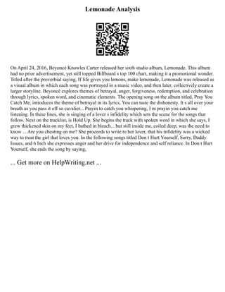 Lemonade Analysis
On April 24, 2016, Beyoncé Knowles Carter released her sixth studio album, Lemonade. This album
had no prior advertisement, yet still topped Billboard s top 100 chart, making it a promotional wonder.
Titled after the proverbial saying, If life gives you lemons, make lemonade, Lemonade was released as
a visual album in which each song was portrayed in a music video, and then later, collectively create a
larger storyline. Beyoncé explores themes of betrayal, anger, forgiveness, redemption, and celebration
through lyrics, spoken word, and cinematic elements. The opening song on the album titled, Pray You
Catch Me, introduces the theme of betrayal in its lyrics, You can taste the dishonesty. It s all over your
breath as you pass it off so cavalier... Prayin to catch you whispering, I m prayin you catch me
listening. In these lines, she is singing of a lover s infidelity which sets the scene for the songs that
follow. Next on the tracklist, is Hold Up. She begins the track with spoken word in which she says, I
grew thickened skin on my feet, I bathed in bleach... but still inside me, coiled deep, was the need to
know ... Are you cheating on me? She proceeds to write to her lover, that his infidelity was a wicked
way to treat the girl that loves you. In the following songs titled Don t Hurt Yourself, Sorry, Daddy
Issues, and 6 Inch she expresses anger and her drive for independence and self reliance. In Don t Hurt
Yourself, she ends the song by saying,
... Get more on HelpWriting.net ...
 