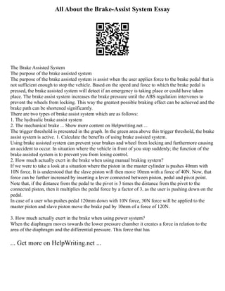 All About the Brake-Assist System Essay
The Brake Assisted System
The purpose of the brake assisted system
The purpose of the brake assisted system is assist when the user applies force to the brake pedal that is
not sufficient enough to stop the vehicle. Based on the speed and force to which the brake pedal is
pressed, the brake assisted system will detect if an emergency is taking place or could have taken
place. The brake assist system increases the brake pressure until the ABS regulation intervenes to
prevent the wheels from locking. This way the greatest possible braking effect can be achieved and the
brake path can be shortened significantly.
There are two types of brake assist system which are as follows:
1. The hydraulic brake assist system
2. The mechanical brake ... Show more content on Helpwriting.net ...
The trigger threshold is presented in the graph. In the green area above this trigger threshold, the brake
assist system is active. 1. Calculate the benefits of using brake assisted system.
Using brake assisted system can prevent your brakes and wheel from locking and furthermore causing
an accident to occur. In situation where the vehicle in front of you stop suddenly; the function of the
brake assisted system is to prevent you from losing control.
2. How much actually exert in the brake when using manual braking system?
If we were to take a look at a situation where the piston in the master cylinder is pushes 40mm with
10N force. It is understood that the slave piston will then move 10mm with a force of 40N. Now, that
force can be further increased by inserting a lever connected between piston, pedal and pivot point.
Note that, if the distance from the pedal to the pivot is 3 times the distance from the pivot to the
connected piston, then it multiplies the pedal force by a factor of 3, as the user is pushing down on the
pedal.
In case of a user who pushes pedal 120mm down with 10N force, 30N force will be applied to the
master piston and slave piston move the brake pad by 10mm of a force of 120N.
3. How much actually exert in the brake when using power system?
When the diaphragm moves towards the lower pressure chamber it creates a force in relation to the
area of the diaphragm and the differential pressure. This force that has
... Get more on HelpWriting.net ...
 