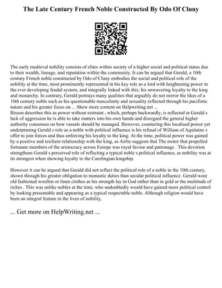 The Late Century French Noble Constructed By Odo Of Cluny
The early medieval nobility consists of elites within society of a higher social and political status due
to their wealth, lineage, and reputation within the community. It can be argued that Gerald, a 10th
century French noble constructed by Odo of Cluny embodies the social and political role of the
nobility at the time, most prominently represented in his key role as a lord with heightening power in
the ever developing feudal system, and integrally linked with this, his unwavering loyalty to the king
and monarchy. In contrary, Gerald portrays many qualities that arguably do not mirror the likes of a
10th century noble such as his questionable masculinity and sexuality reflected through his pacifistic
nature and his greater focus on ... Show more content on Helpwriting.net ...
Bisson describes this as power without restraint , which, perhaps backwardly, is reflected in Gerald s
lack of aggression he is able to take matters into his own hands and disregard the general higher
authority consensus on how vassals should be managed. However, countering this localised power yet
underpinning Gerald s role as a noble with political influence is his refusal of William of Aquitaine s
offer to join forces and thus enforcing his loyalty to the king. At the time, political power was gained
by a positive and resilient relationship with the king, as Airlie suggests that The motor that propelled
fortunate members of the aristocracy across Europe was royal favour and patronage . This devotion
strengthens Gerald s perceived role of reflecting a typical noble s political influence, as nobility was at
its strongest when showing loyalty to the Carolingian kingship.
However it can be argued that Gerald did not reflect the political role of a noble in the 10th century,
shown through his greater obligation to monastic duties than secular political influence. Gerald wore
old fashioned woollen or linen clothes as his strength lay in God rather than in gold or the multitude of
riches . This was unlike nobles at the time, who undoubtedly would have gained more political control
by looking presentable and appearing as a typical respectable noble. Although religion would have
been an integral feature in the lives of nobility,
... Get more on HelpWriting.net ...
 