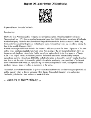 Report Of Labor Issues Of Starbucks
Report of labour issues in Starbucks.
Introduction:
Starbucks is an American coffee company and coffeehouse chain which founded in Seattle and
Washington from 1971, Starbucks already operated more than 20000 locations worldwide. (Starbucks
Coffee Company, 2016) As one of the bestselling coffeehouse chain, Starbucks need to find a long
term corporation supplier to provide coffee beans. Costa Rican coffee beans are considered among the
best in the world. (Kummer, 2003)
Costa Rica now provided raw material for Starbucks which accounted for about 15 percent of the total
coffee beans Starbucks needed every year. Costa Rica as one of the raw material suppliers plays an
important role in global value chain. Coffee has played a pivotal role in the development of Costa
Rica. It has shaped social, cultural and political institutions and is still one of country s major
agricultural exports. (Anywhere, 2016) The global value chain in this coffee industry can be described
that Starbucks, the centre in this coffee global value chain, purchasing raw materials (coffee beans)
from coffee farms in Costa Rica, reprocessing and reproducing in retail shops, selling the finished
products (various kinds of coffee) to customers in the world.
This report is devoted to the model of global value chain in Starbucks and addressing the problems in
coffee industry refers to decent work and HRM theory. The goal of the report is to analyse the
Starbucks global value chain and decent work deficit in
... Get more on HelpWriting.net ...
 